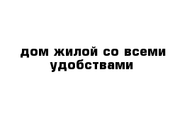   дом жилой со всеми удобствами